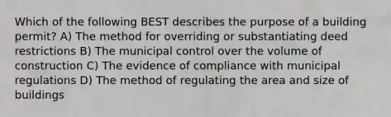 Which of the following BEST describes the purpose of a building permit? A) The method for overriding or substantiating deed restrictions B) The municipal control over the volume of construction C) The evidence of compliance with municipal regulations D) The method of regulating the area and size of buildings