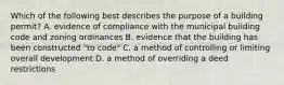 Which of the following best describes the purpose of a building permit? A. evidence of compliance with the municipal building code and zoning ordinances B. evidence that the building has been constructed "to code" C. a method of controlling or limiting overall development D. a method of overriding a deed restrictions