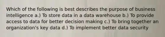 Which of the following is best describes the purpose of business intelligence a.) To store data in a data warehouse b.) To provide access to data for better decision making c.) To bring together an organization's key data d.) To implement better data security