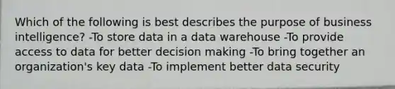 Which of the following is best describes the purpose of business intelligence? -To store data in a data warehouse -To provide access to data for better decision making -To bring together an organization's key data -To implement better data security