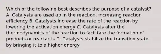 Which of the following best describes the purpose of a catalyst? A. Catalysts are used up in the reaction, increasing reaction efficiency B. Catalysts increase the rate of the reaction by lowering the activation energy C. Catalysts alter the thermodynamics of the reaction to facilitate the formation of products or reactants D. Catalysts stabilize the transition state by bringing it to a higher energy