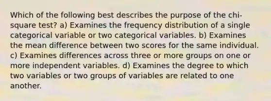 Which of the following best describes the purpose of the chi-square test? a) Examines the frequency distribution of a single categorical variable or two categorical variables. b) Examines the mean difference between two scores for the same individual. c) Examines differences across three or more groups on one or more independent variables. d) Examines the degree to which two variables or two groups of variables are related to one another.