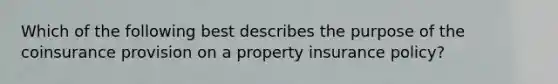 Which of the following best describes the purpose of the coinsurance provision on a property insurance policy?