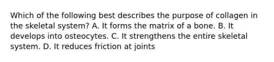 Which of the following best describes the purpose of collagen in the skeletal system? A. It forms the matrix of a bone. B. It develops into osteocytes. C. It strengthens the entire skeletal system. D. It reduces friction at joints