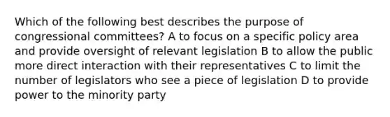 Which of the following best describes the purpose of congressional committees? A to focus on a specific policy area and provide oversight of relevant legislation B to allow the public more direct interaction with their representatives C to limit the number of legislators who see a piece of legislation D to provide power to the minority party