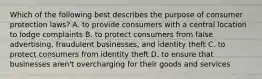 Which of the following best describes the purpose of consumer protection laws? A. to provide consumers with a central location to lodge complaints B. to protect consumers from false advertising, fraudulent businesses, and identity theft C. to protect consumers from identity theft D. to ensure that businesses aren't overcharging for their goods and services