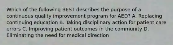 Which of the following BEST describes the purpose of a continuous quality improvement program for​ AED? A. Replacing continuing education B. Taking disciplinary action for patient care errors C. Improving patient outcomes in the community D. Eliminating the need for medical direction