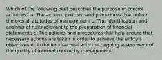 Which of the following best describes the purpose of control activities? a. The actions, policies, and procedures that reflect the overall attitudes of management b. The identification and analysis of risks relevant to the preparation of financial statements c. The policies and procedures that help ensure that necessary actions are taken in order to achieve the entity's objectives d. Activities that deal with the ongoing assessment of the quality of internal control by management