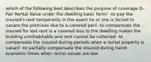 which of the following best describes the purpose of coverage D- Fair Rental Value under the dwelling basic form? -to pay the insured's rent temporarily in the event he or she is forced to vacate the premises due to a covered peril -to compensate the insured for lost rent is a covered loss to the dwelling makes the building uninhabitable and rent cannot be collected -to compensate the insured during periods when a rental property is vacant -to partially compensate the insured during harsh economic times when rental values are low