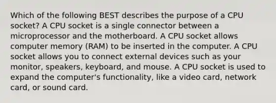 Which of the following BEST describes the purpose of a CPU socket? A CPU socket is a single connector between a microprocessor and the motherboard. A CPU socket allows computer memory (RAM) to be inserted in the computer. A CPU socket allows you to connect external devices such as your monitor, speakers, keyboard, and mouse. A CPU socket is used to expand the computer's functionality, like a video card, network card, or sound card.