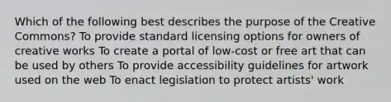 Which of the following best describes the purpose of the Creative Commons? To provide standard licensing options for owners of creative works To create a portal of low-cost or free art that can be used by others To provide accessibility guidelines for artwork used on the web To enact legislation to protect artists' work