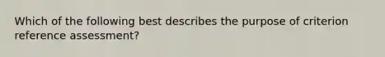 Which of the following best describes the purpose of criterion reference assessment?