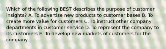 Which of the following BEST describes the purpose of customer​ insights? A. To advertise new products to customer bases B. To create more value for customers C. To instruct other company departments in customer service D. To represent the company to its customers E. To develop new markets of customers for the company