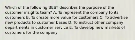 Which of the following BEST describes the purpose of the customer insights​ team? A. To represent the company to its customers B. To create more value for customers C. To advertise new products to customer bases D. To instruct other company departments in customer service E. To develop new markets of customers for the company