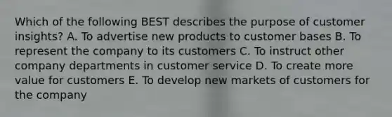 Which of the following BEST describes the purpose of customer​ insights? A. To advertise new products to customer bases B. To represent the company to its customers C. To instruct other company departments in customer service D. To create more value for customers E. To develop new markets of customers for the company