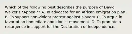 Which of the following best describes the purpose of David Walker's *Appeal*? A. To advocate for an African emigration plan. B. To support non-violent protest against slavery. C. To argue in favor of an immediate abolitionist movement. D. To promote a resurgence in support for the Declaration of Independence.