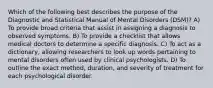 Which of the following best describes the purpose of the Diagnostic and Statistical Manual of Mental Disorders (DSM)? A) To provide broad criteria that assist in assigning a diagnosis to observed symptoms. B) To provide a checklist that allows medical doctors to determine a specific diagnosis. C) To act as a dictionary, allowing researchers to look up words pertaining to mental disorders often used by clinical psychologists. D) To outline the exact method, duration, and severity of treatment for each psychological disorder.