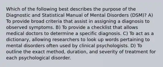 Which of the following best describes the purpose of the Diagnostic and Statistical Manual of Mental Disorders (DSM)? A) To provide broad criteria that assist in assigning a diagnosis to observed symptoms. B) To provide a checklist that allows medical doctors to determine a specific diagnosis. C) To act as a dictionary, allowing researchers to look up words pertaining to mental disorders often used by clinical psychologists. D) To outline the exact method, duration, and severity of treatment for each psychological disorder.