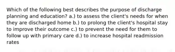 Which of the following best describes the purpose of discharge planning and education? a.) to assess the client's needs for when they are discharged home b.) to prolong the client's hospital stay to improve their outcome c.) to prevent the need for them to follow up with primary care d.) to increase hospital readmission rates