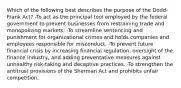 Which of the following best describes the purpose of the Dodd-Frank Act? -To act as the principal tool employed by the federal government to prevent businesses from restraining trade and monopolizing markets. -To streamline sentencing and punishment for organizational crimes and holds companies and employees responsible for misconduct. -To prevent future financial crisis by increasing financial regulation, oversight of the finance industry, and adding preventative measures against unhealthy risk-taking and deceptive practices. -To strengthen the antitrust provisions of the Sherman Act and prohibits unfair competition.