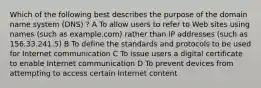 Which of the following best describes the purpose of the domain name system (DNS) ? A To allow users to refer to Web sites using names (such as example.com) rather than IP addresses (such as 156.33.241.5) B To define the standards and protocols to be used for Internet communication C To issue users a digital certificate to enable Internet communication D To prevent devices from attempting to access certain Internet content