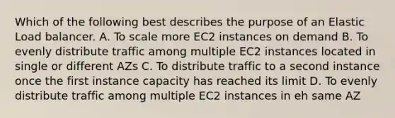 Which of the following best describes the purpose of an Elastic Load balancer. A. To scale more EC2 instances on demand B. To evenly distribute traffic among multiple EC2 instances located in single or different AZs C. To distribute traffic to a second instance once the first instance capacity has reached its limit D. To evenly distribute traffic among multiple EC2 instances in eh same AZ