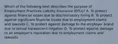 Which of the following best describes the purpose of Employment Practices Liability Insurance (EPLI)? A. To protect against financial losses due to discriminatory hiring B. To protect against significant financial losses due to employment claims and lawsuits C. To protect against damage to the employer brand due to sexual harassment litigation D. To protect against damage to an employer's reputation due to employment claims and lawsuits