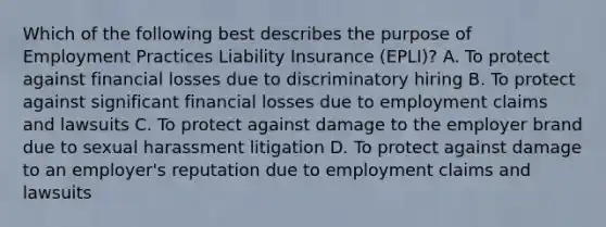 Which of the following best describes the purpose of Employment Practices Liability Insurance (EPLI)? A. To protect against financial losses due to discriminatory hiring B. To protect against significant financial losses due to employment claims and lawsuits C. To protect against damage to the employer brand due to sexual harassment litigation D. To protect against damage to an employer's reputation due to employment claims and lawsuits