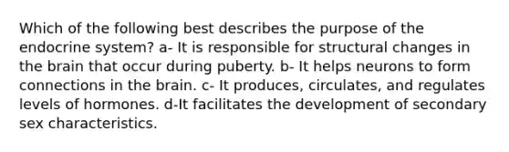 Which of the following best describes the purpose of the endocrine system? a- It is responsible for structural changes in the brain that occur during puberty. b- It helps neurons to form connections in the brain. c- It produces, circulates, and regulates levels of hormones. d-It facilitates the development of secondary sex characteristics.