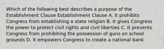 Which of the following best describes a purpose of the Establishment Clause Establishment Clause A. It prohibits Congress from establishing a state religion B. It gives Congress the power to protect civil rights and civil liberties C. It prevents Congress from prohibiting the possession of guns on school grounds D. It empowers Congress to create a national bank