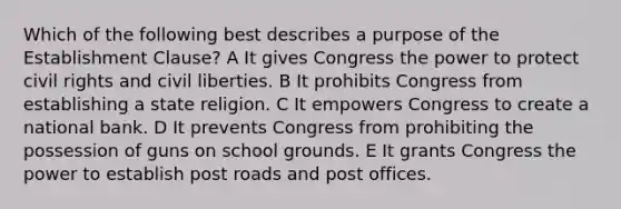 Which of the following best describes a purpose of the Establishment Clause? A It gives Congress the power to protect civil rights and civil liberties. B It prohibits Congress from establishing a state religion. C It empowers Congress to create a national bank. D It prevents Congress from prohibiting the possession of guns on school grounds. E It grants Congress the power to establish post roads and post offices.