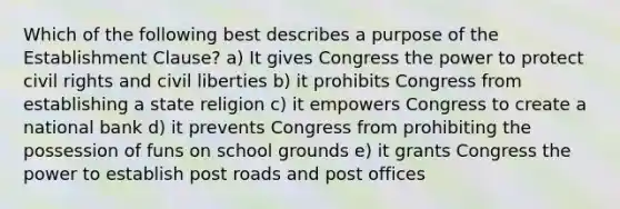 Which of the following best describes a purpose of the Establishment Clause? a) It gives Congress the power to protect civil rights and civil liberties b) it prohibits Congress from establishing a state religion c) it empowers Congress to create a national bank d) it prevents Congress from prohibiting the possession of funs on school grounds e) it grants Congress the power to establish post roads and post offices