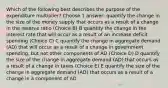 Which of the following best describes the purpose of the expenditure multiplier? Choose 1 answer: quantify the change in the size of the money supply that occurs as a result of a change in the reserve ratio (Choice B) B quantify the change in the interest rate that will occur as a result of an increase deficit spending (Choice C) C quantify the change in aggregate demand (AD) that will occur as a result of a change in government spending, but not other components of AD (Choice D) D quantify the size of the change in aggregate demand (AD) that occurs as a result of a change in taxes (Choice E) E quantify the size of the change in aggregate demand (AD) that occurs as a result of a change in a component of AD