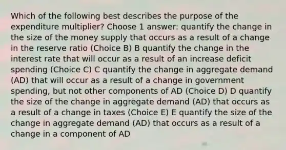 Which of the following best describes the purpose of the expenditure multiplier? Choose 1 answer: quantify the change in the size of the money supply that occurs as a result of a change in the reserve ratio (Choice B) B quantify the change in the interest rate that will occur as a result of an increase deficit spending (Choice C) C quantify the change in aggregate demand (AD) that will occur as a result of a change in government spending, but not other components of AD (Choice D) D quantify the size of the change in aggregate demand (AD) that occurs as a result of a change in taxes (Choice E) E quantify the size of the change in aggregate demand (AD) that occurs as a result of a change in a component of AD