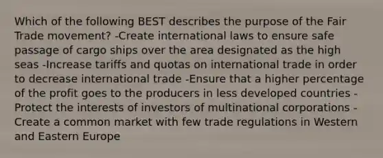 Which of the following BEST describes the purpose of the Fair Trade movement? -Create international laws to ensure safe passage of cargo ships over the area designated as the high seas -Increase tariffs and quotas on international trade in order to decrease international trade -Ensure that a higher percentage of the profit goes to the producers in less developed countries -Protect the interests of investors of multinational corporations -Create a common market with few trade regulations in Western and Eastern Europe