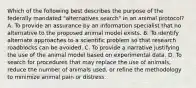 Which of the following best describes the purpose of the federally mandated "alternatives search" in an animal protocol? A. To provide an assurance by an information specialist that no alternative to the proposed animal model exists. B. To identify alternate approaches to a scientific problem so that research roadblocks can be avoided. C. To provide a narrative justifying the use of the animal model based on experimental data. D. To search for procedures that may replace the use of animals, reduce the number of animals used, or refine the methodology to minimize animal pain or distress.