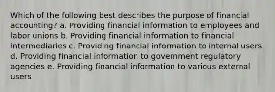 Which of the following best describes the purpose of financial accounting? a. Providing financial information to employees and labor unions b. Providing financial information to financial intermediaries c. Providing financial information to internal users d. Providing financial information to government regulatory agencies e. Providing financial information to various external users