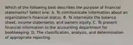 Which of the following best describes the purpose of financial statements? Select one: A. To communicate information about an organization's financial status. B. To interrelate the balance sheet, income statements, and owners equity. C. To present financial information to the accounting department for bookkeeping. D. The classification, analysis, and determination of appropriate reporting.