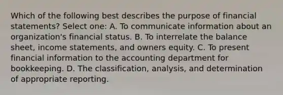 Which of the following best describes the purpose of financial statements? Select one: A. To communicate information about an organization's financial status. B. To interrelate the balance sheet, income statements, and owners equity. C. To present financial information to the accounting department for bookkeeping. D. The classification, analysis, and determination of appropriate reporting.