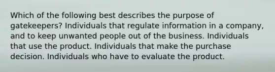 Which of the following best describes the purpose of gatekeepers? Individuals that regulate information in a company, and to keep unwanted people out of the business. Individuals that use the product. Individuals that make the purchase decision. Individuals who have to evaluate the product.