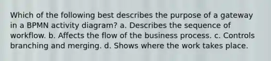 Which of the following best describes the purpose of a gateway in a BPMN activity diagram? a. Describes the sequence of workflow. b. Affects the flow of the business process. c. Controls branching and merging. d. Shows where the work takes place.