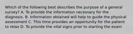 Which of the following best describes the purpose of a general survey? A. To provide the information necessary for the diagnosis. B. Information obtained will help to guide the physical assessment C. This time provides an opportunity for the patient to relax D. To provide the vital signs prior to starting the exam