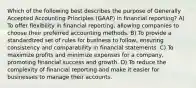 Which of the following best describes the purpose of Generally Accepted Accounting Principles (GAAP) in financial reporting? A) To offer flexibility in financial reporting, allowing companies to choose their preferred accounting methods. B) To provide a standardized set of rules for business to follow, ensuring consistency and comparability in financial statements. C) To maximize profits and minimize expenses for a company, promoting financial success and growth. D) To reduce the complexity of financial reporting and make it easier for businesses to manage their accounts.