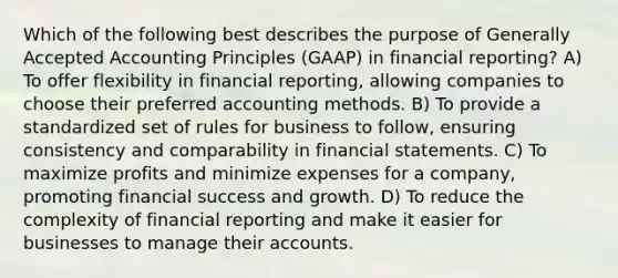 Which of the following best describes the purpose of <a href='https://www.questionai.com/knowledge/kwjD9YtMH2-generally-accepted-accounting-principles' class='anchor-knowledge'>generally accepted accounting principles</a> (GAAP) in financial reporting? A) To offer flexibility in financial reporting, allowing companies to choose their preferred accounting methods. B) To provide a standardized set of rules for business to follow, ensuring consistency and comparability in <a href='https://www.questionai.com/knowledge/kFBJaQCz4b-financial-statements' class='anchor-knowledge'>financial statements</a>. C) To maximize profits and minimize expenses for a company, promoting financial success and growth. D) To reduce the complexity of financial reporting and make it easier for businesses to manage their accounts.