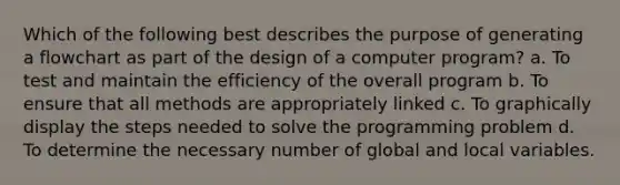 Which of the following best describes the purpose of generating a flowchart as part of the design of a computer program? a. To test and maintain the efficiency of the overall program b. To ensure that all methods are appropriately linked c. To graphically display the steps needed to solve the programming problem d. To determine the necessary number of global and local variables.