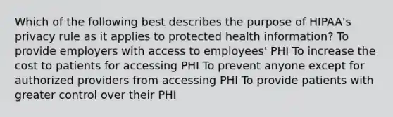 Which of the following best describes the purpose of HIPAA's privacy rule as it applies to protected health information? To provide employers with access to employees' PHI To increase the cost to patients for accessing PHI To prevent anyone except for authorized providers from accessing PHI To provide patients with greater control over their PHI