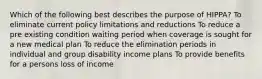 Which of the following best describes the purpose of HIPPA? To eliminate current policy limitations and reductions To reduce a pre existing condition waiting period when coverage is sought for a new medical plan To reduce the elimination periods in individual and group disability income plans To provide benefits for a persons loss of income