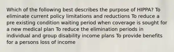 Which of the following best describes the purpose of HIPPA? To eliminate current policy limitations and reductions To reduce a pre existing condition waiting period when coverage is sought for a new medical plan To reduce the elimination periods in individual and group disability income plans To provide benefits for a persons loss of income