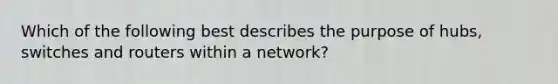 Which of the following best describes the purpose of hubs, switches and routers within a network?