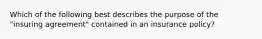 Which of the following best describes the purpose of the "insuring agreement" contained in an insurance policy?